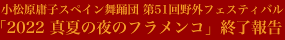 小松原庸子スペイン舞踊団 第51回野外フェスティバル「2022 真夏の夜のフラメンコ」終了報告