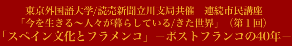 東京外国語大学/読売新聞立川支局共催　連続市民講座
「今を生きる～人々が暮らしている/きた世界」（第１回）
「スペイン文化とフラメンコ」－ポストフランコの40年－