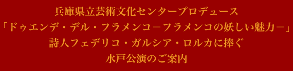 兵庫県立芸術文化センタープロデュース
「ドゥエンデ・デル・フラメンコ－フラメンコの妖しい魅力－」
詩人フェデリコ・ガルシア・ロルカに捧ぐ
水戸公演のご案内
