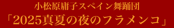 小松原庸子スペイン舞踊団 「2025真夏の夜のフラメンコ」 小松原庸子スペイン舞踊団 「2025真夏の夜のフラメンコ」